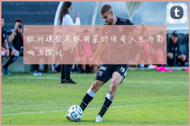 欧洲退役足球明星的传奇人生与影响力探讨