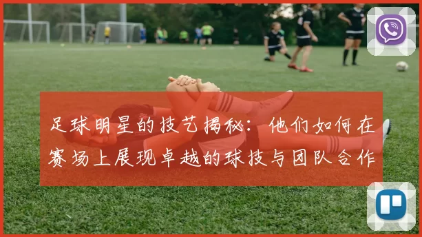 足球明星的技艺揭秘：他们如何在赛场上展现卓越的球技与团队合作