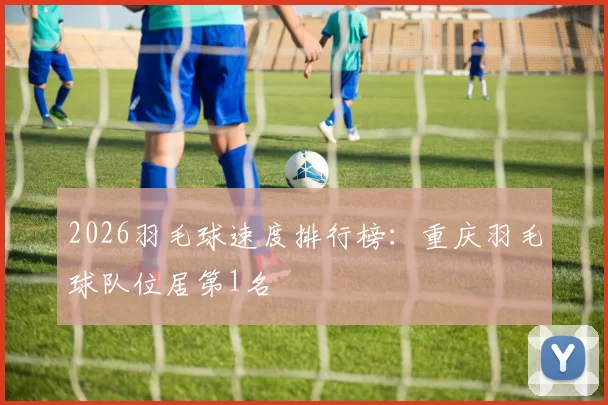 2026羽毛球速度排行榜：重庆羽毛球队位居第1名