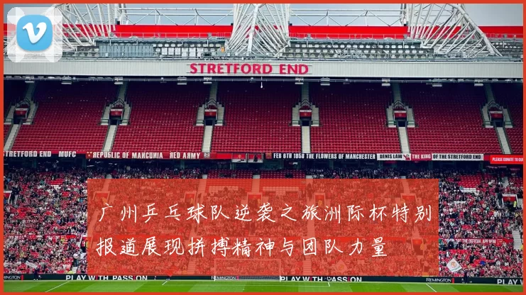 广州乒乓球队逆袭之旅洲际杯特别报道展现拼搏精神与团队力量